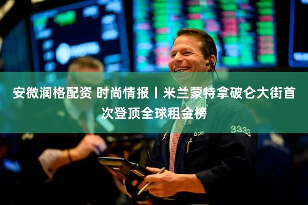 安微润格配资 时尚情报丨米兰蒙特拿破仑大街首次登顶全球租金榜