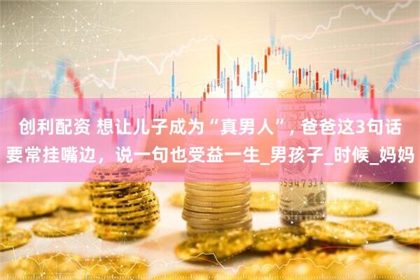 创利配资 想让儿子成为“真男人”, 爸爸这3句话要常挂嘴边，说一句也受益一生_男孩子_时候_妈妈