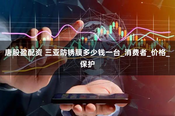 唐股盈配资 三亚防锈膜多少钱一台_消费者_价格_保护