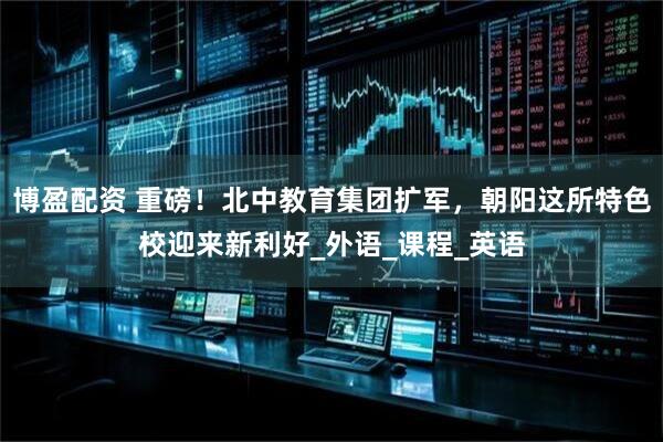 博盈配资 重磅！北中教育集团扩军，朝阳这所特色校迎来新利好_外语_课程_英语