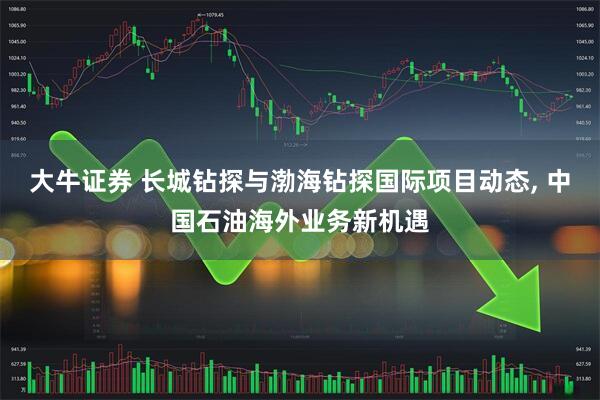 大牛证券 长城钻探与渤海钻探国际项目动态, 中国石油海外业务新机遇