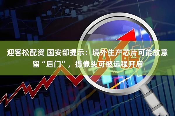 迎客松配资 国安部提示：境外生产芯片可能故意留“后门”，摄像头可被远程开启