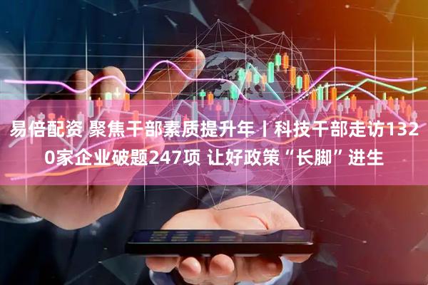 易倍配资 聚焦干部素质提升年丨科技干部走访1320家企业破题247项 让好政策“长脚”进生