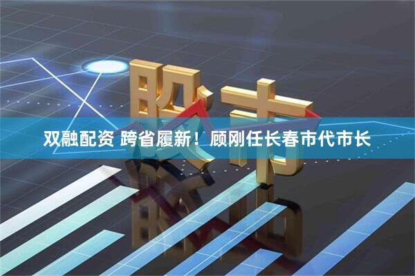 双融配资 跨省履新！顾刚任长春市代市长