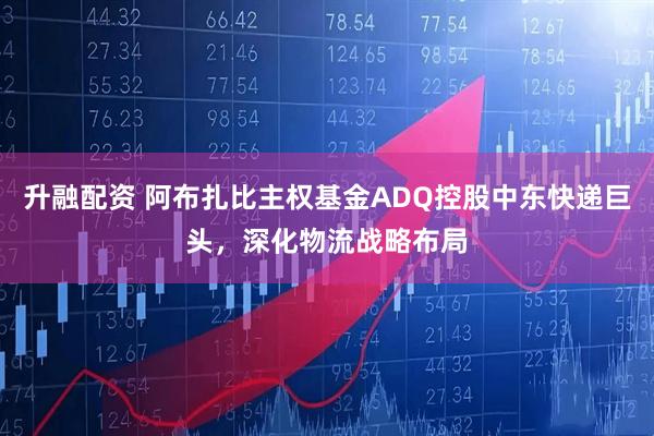 升融配资 阿布扎比主权基金ADQ控股中东快递巨头，深化物流战略布局