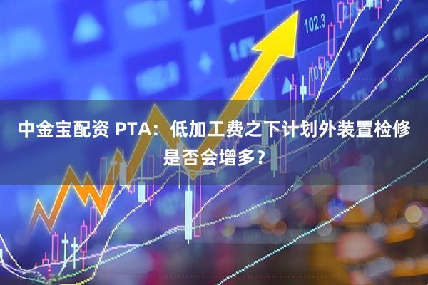 中金宝配资 PTA：低加工费之下计划外装置检修是否会增多？