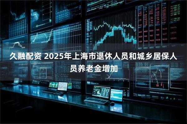 久融配资 2025年上海市退休人员和城乡居保人员养老金增加