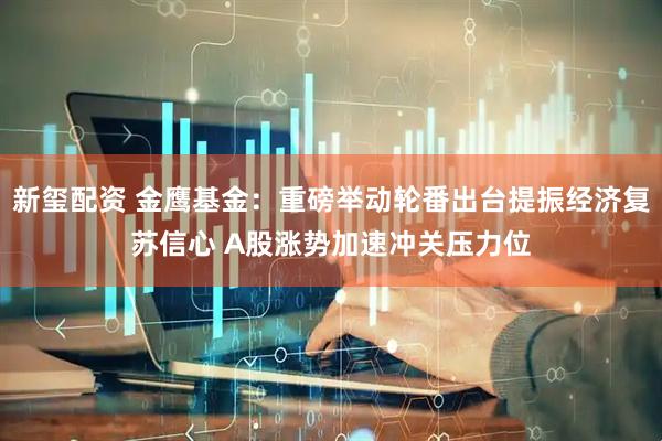 新玺配资 金鹰基金：重磅举动轮番出台提振经济复苏信心 A股涨势加速冲关压力位