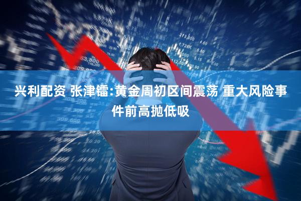 兴利配资 张津镭:黄金周初区间震荡 重大风险事件前高抛低吸