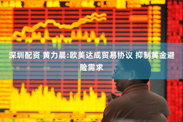 深圳配资 黄力晨:欧美达成贸易协议 抑制黄金避险需求