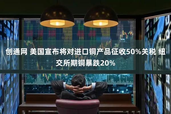 创通网 美国宣布将对进口铜产品征收50%关税 纽交所期铜暴跌20%