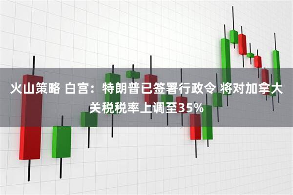 火山策略 白宫：特朗普已签署行政令 将对加拿大关税税率上调至35%