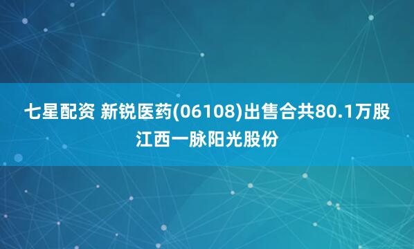 七星配资 新锐医药(06108)出售合共80.1万股江西一脉阳光股份