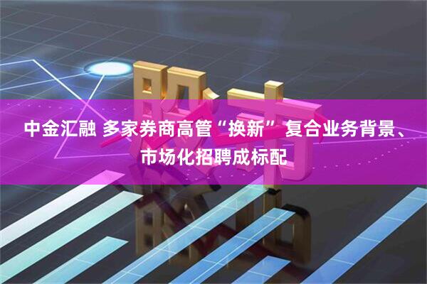 中金汇融 多家券商高管“换新” 复合业务背景、市场化招聘成标配