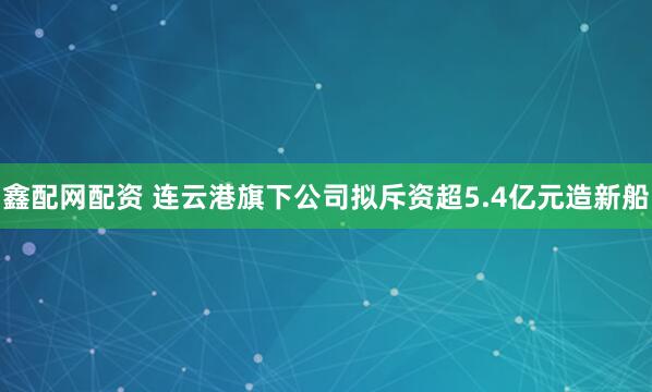 鑫配网配资 连云港旗下公司拟斥资超5.4亿元造新船