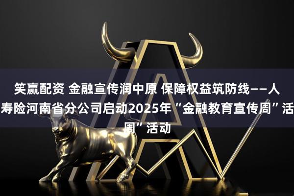 笑赢配资 金融宣传润中原 保障权益筑防线——人保寿险河南省分公司启动2025年“金融教育宣传周”活动
