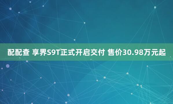 配配查 享界S9T正式开启交付 售价30.98万元起
