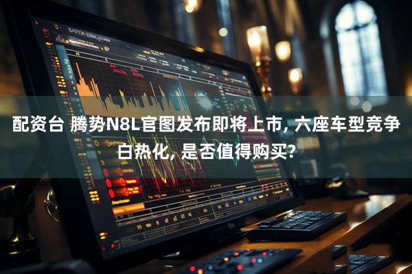 配资台 腾势N8L官图发布即将上市, 六座车型竞争白热化, 是否值得购买?