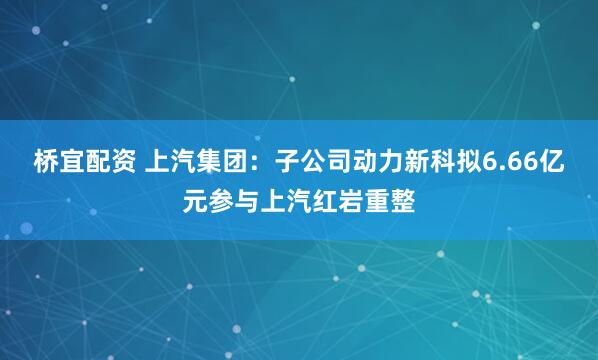 桥宜配资 上汽集团:子公司动力新科拟6.66亿元参与上汽红岩重整