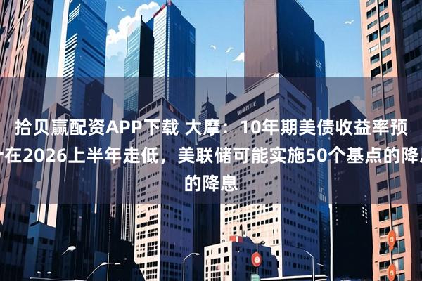 拾贝赢配资APP下载 大摩：10年期美债收益率预计在2026上半年走低，美联储可能实施50个基点的降息