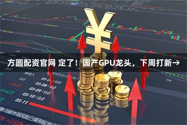 方圆配资官网 定了！国产GPU龙头，下周打新→