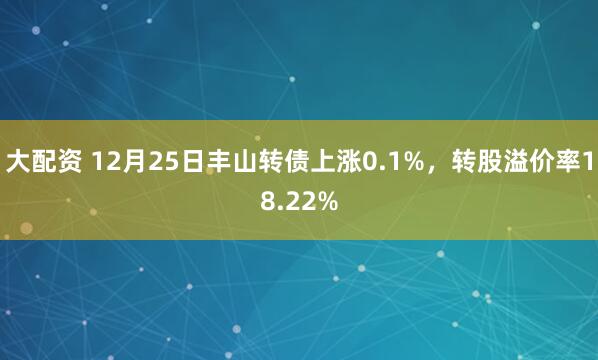 大配资 12月25日丰山转债上涨0.1%，转股溢价率18.22%