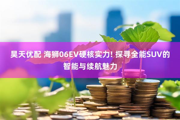 昊天优配 海狮06EV硬核实力! 探寻全能SUV的智能与续航魅力