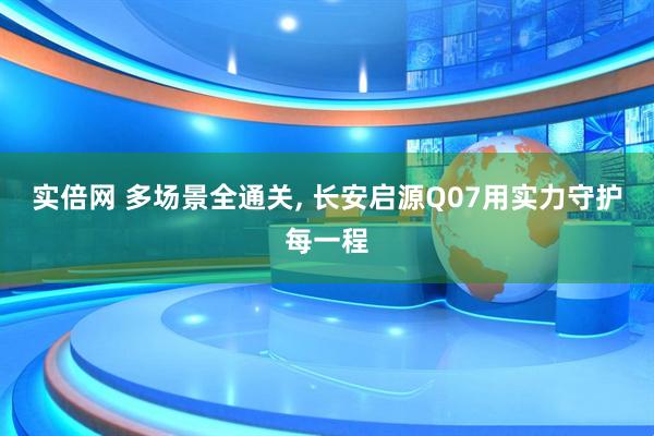 实倍网 多场景全通关, 长安启源Q07用实力守护每一程