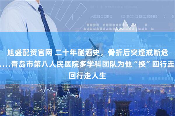 旭盛配资官网 二十年酗酒史，骨折后突逢戒断危机……青岛市第八人民医院多学科团队为他“换”回行走人生