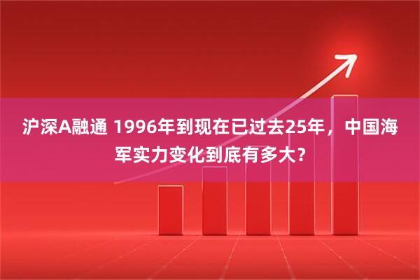 沪深A融通 1996年到现在已过去25年，中国海军实力变化到底有多大？