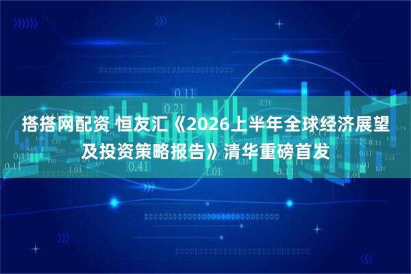 搭搭网配资 恒友汇《2026上半年全球经济展望及投资策略报告》清华重磅首发